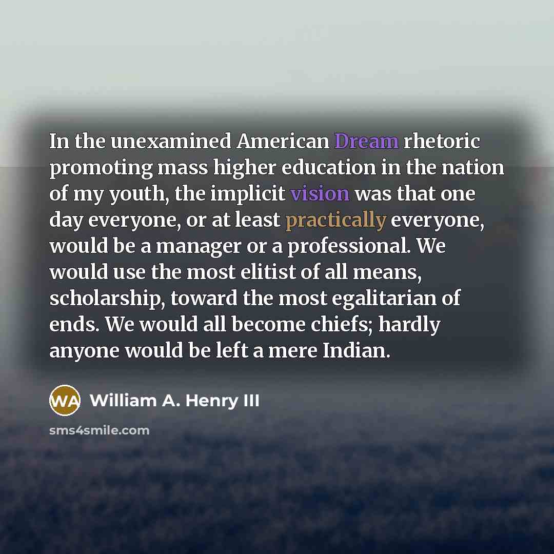 “In the unexamined American Dream rhetoric promoting mass higher education in the nation of my youth, the implicit vision was that one day everyone, or at least practically everyone, would be a manager or a professional. We would use the most elitist of all means, scholarship, toward the most…” quote by William A. Henry III