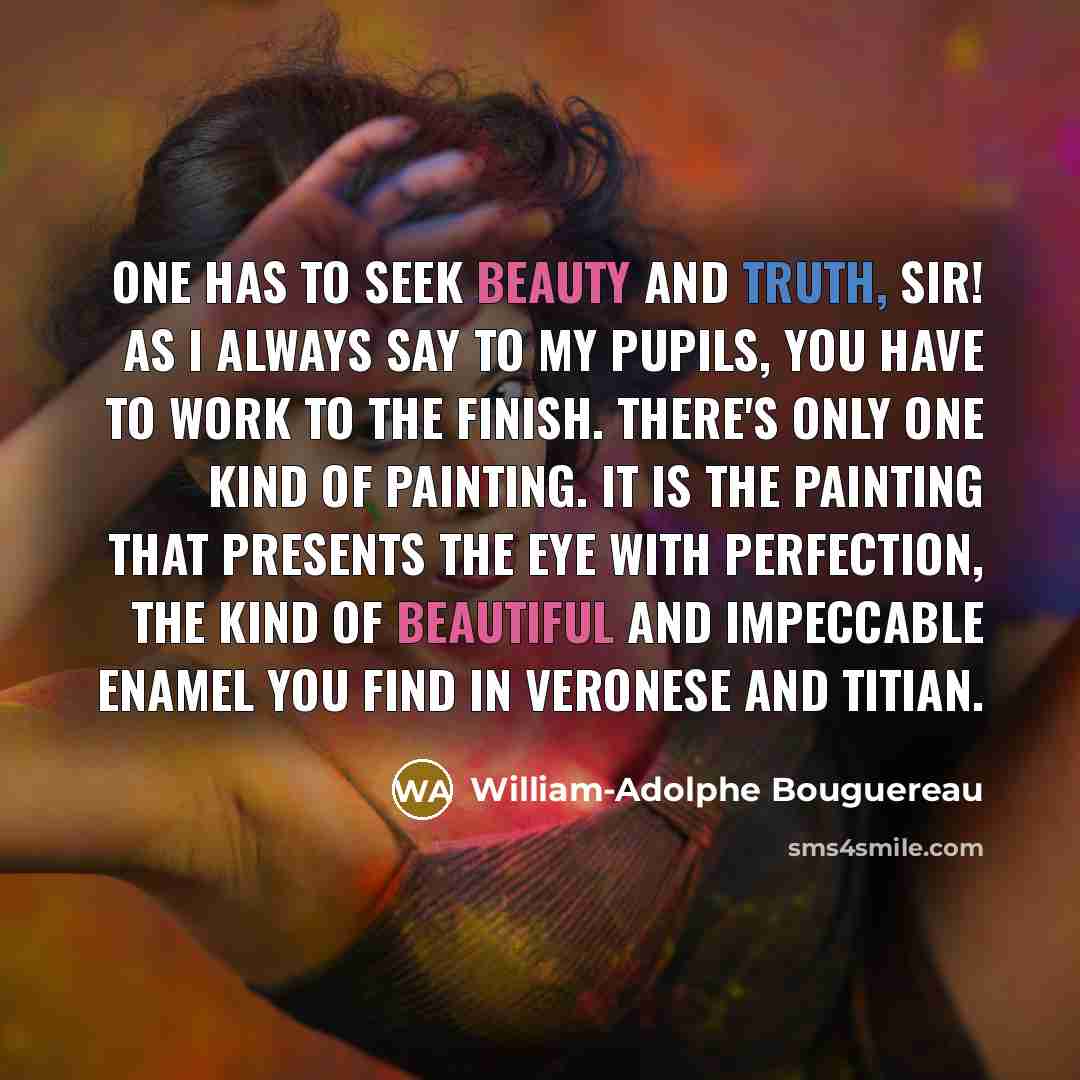 “One has to seek Beauty and Truth, Sir! As I always say to my pupils, you have to work to the finish. There's only one kind of painting. It is the painting that presents the eye with perfection, the kind of beautiful and impeccable enamel you find in Veronese and Titian.” quote by William-Adolphe Bouguereau