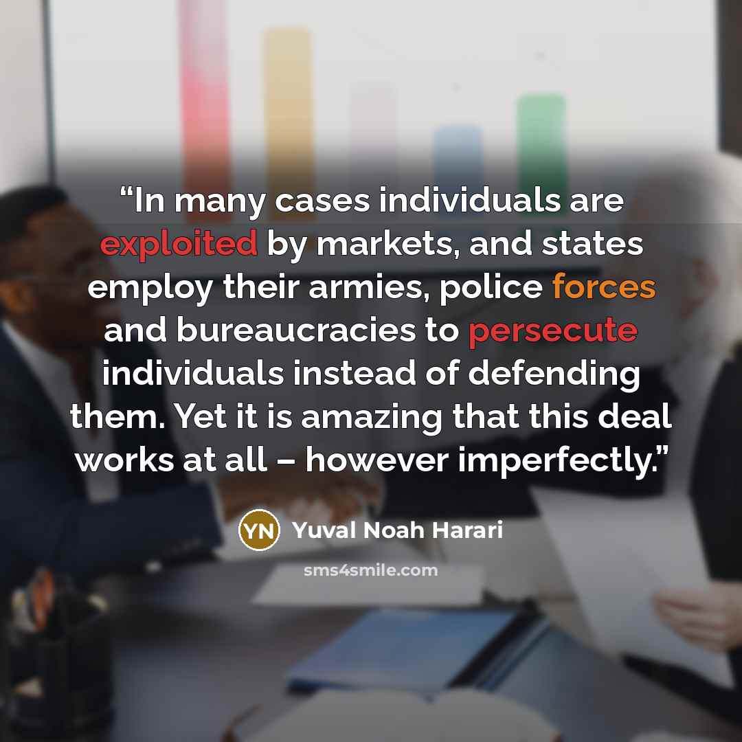 “In many cases individuals are exploited by markets, and states employ their armies, police forces and bureaucracies to persecute individuals instead of defending them. Yet it is amazing that this deal works at all – however imperfectly.” quote by Yuval Noah Harari