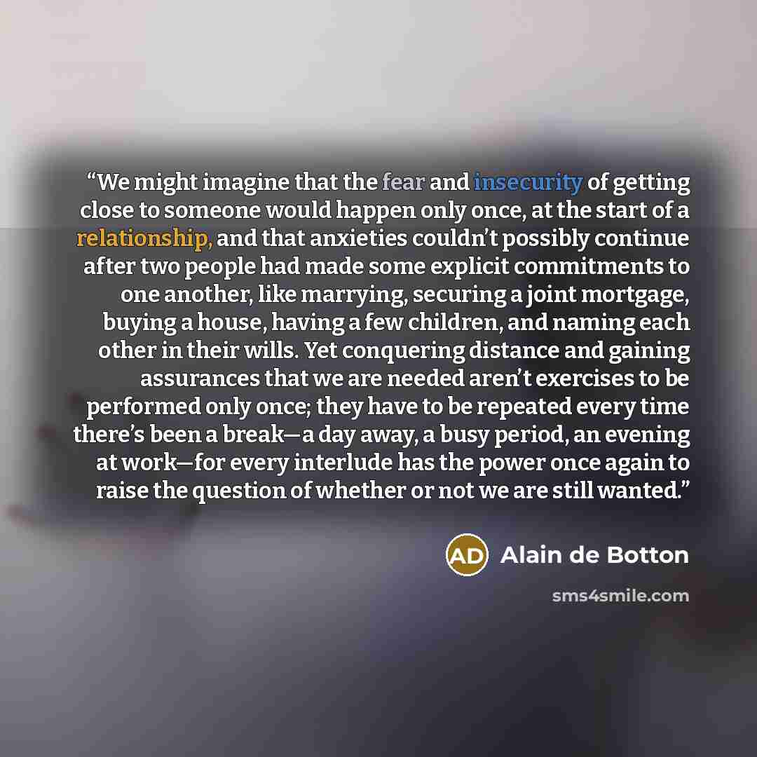 “We might imagine that the fear and insecurity of getting close to someone would happen only once, at the start of a relationship, and that anxieties couldn’t possibly continue after two people had made some explicit commitments to one another, like marrying, securing a joint mortgage, buying a…” quote by Alain de Botton