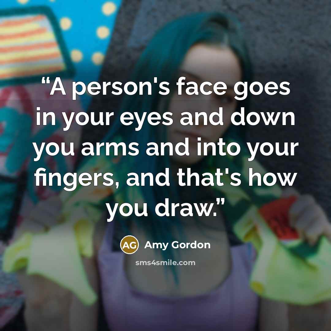 “A person's face goes in your eyes and down you arms and into your fingers, and that's how you draw.” quote by Amy Gordon