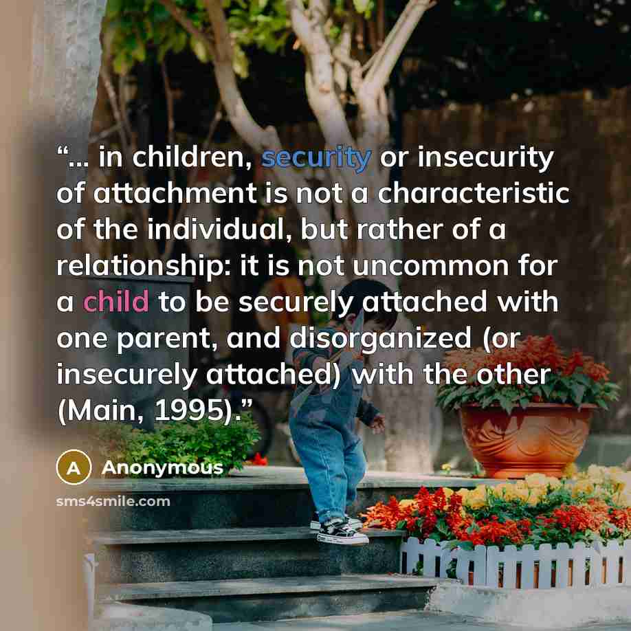 “... in children, security or insecurity of attachment is not a characteristic of the individual, but rather of a relationship: it is not uncommon for a child to be securely attached with one parent, and disorganized (or insecurely attached) with the other (Main, 1995).” quote by Anonymous