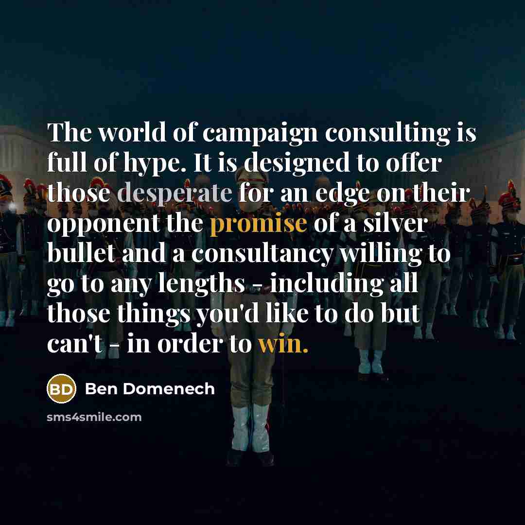 “The world of campaign consulting is full of hype. It is designed to offer those desperate for an edge on their opponent the promise of a silver bullet and a consultancy willing to go to any lengths - including all those things you'd like to do but can't - in order to win.” quote by Ben Domenech