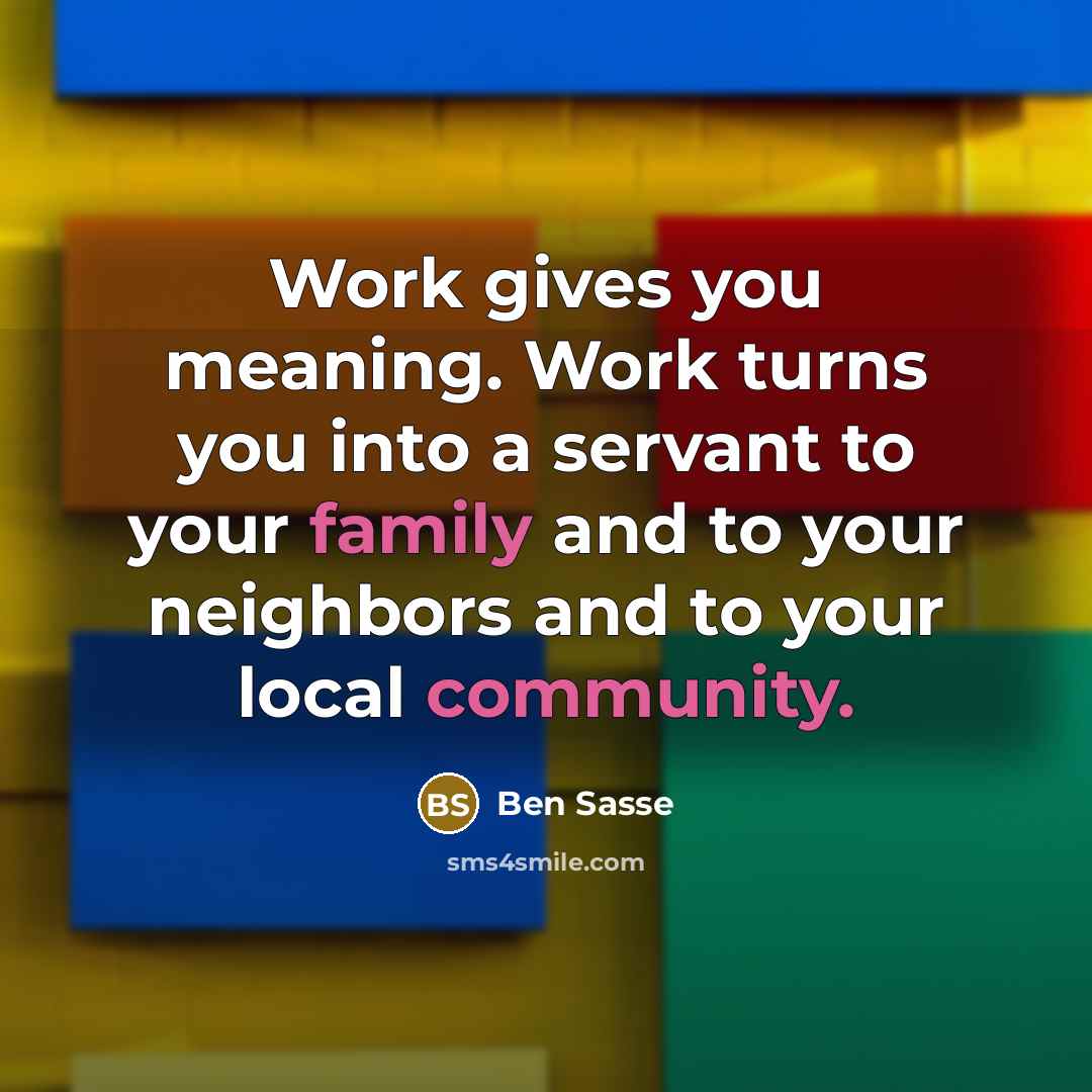 “Work gives you meaning. Work turns you into a servant to your family and to your neighbors and to your local community.” quote by Ben Sasse