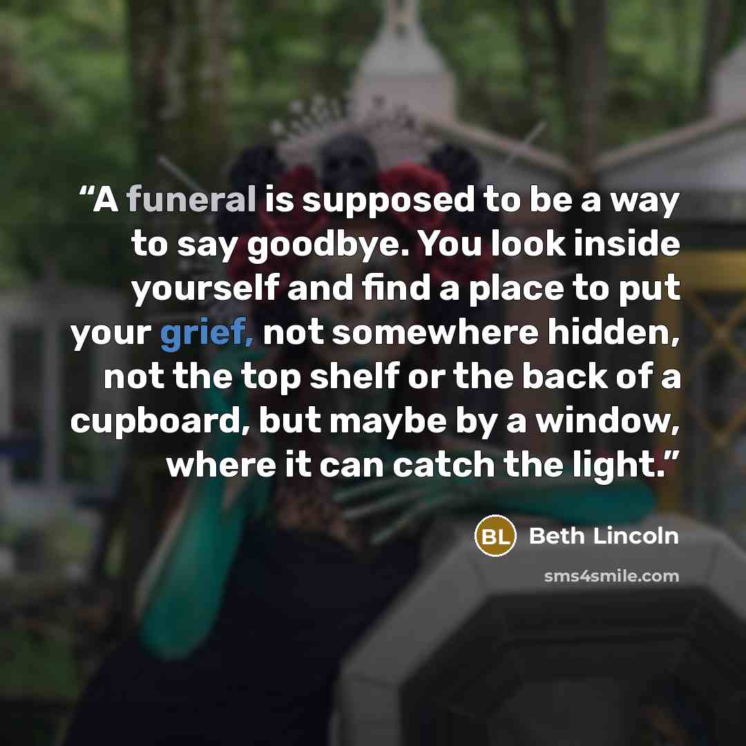 “A funeral is supposed to be a way to say goodbye. You look inside yourself and find a place to put your grief, not somewhere hidden, not the top shelf or the back of a cupboard, but maybe by a window, where it can catch the light.” quote by Beth Lincoln