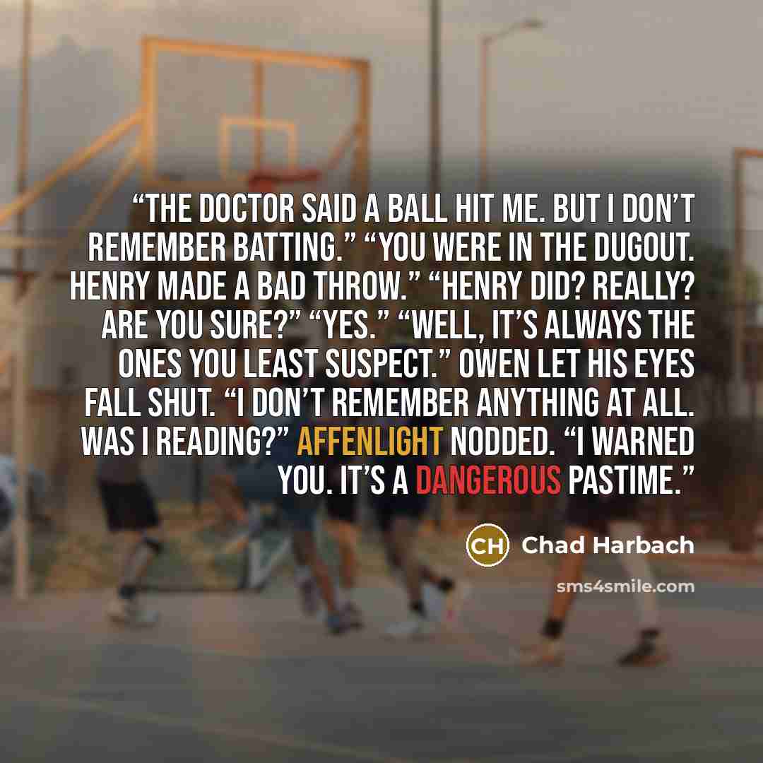 “The doctor said a ball hit me. But I don’t remember batting.” “You were in the dugout. Henry made a bad throw.” “Henry did? Really? Are you sure?” “Yes.” “Well, it’s always the ones you least suspect.” Owen let his eyes fall shut. “I don’t remember anything at all. Was I reading?” Affenlight…” quote by Chad Harbach