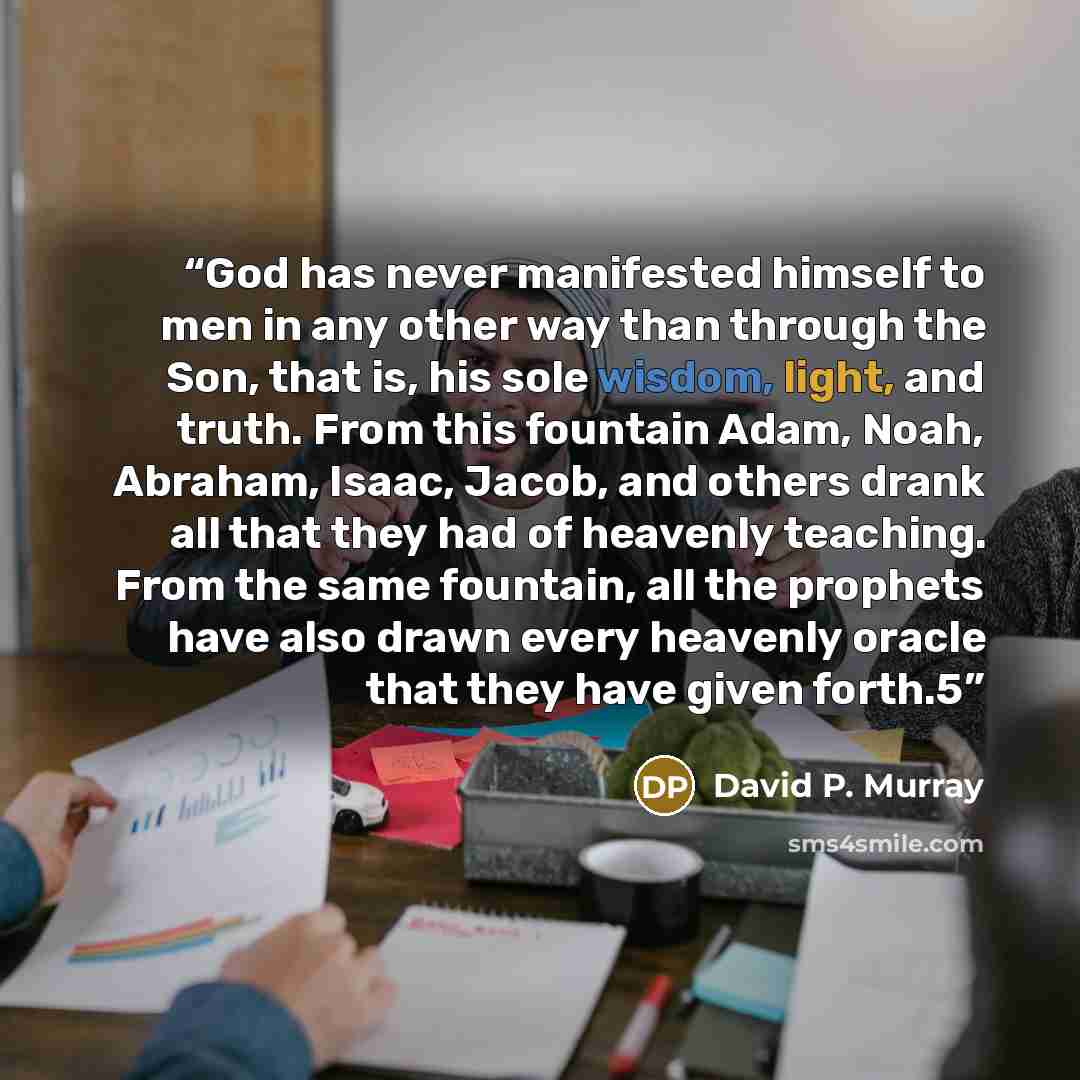 “God has never manifested himself to men in any other way than through the Son, that is, his sole wisdom, light, and truth. From this fountain Adam, Noah, Abraham, Isaac, Jacob, and others drank all that they had of heavenly teaching. From the same fountain, all the prophets have also drawn every…” quote by David P. Murray