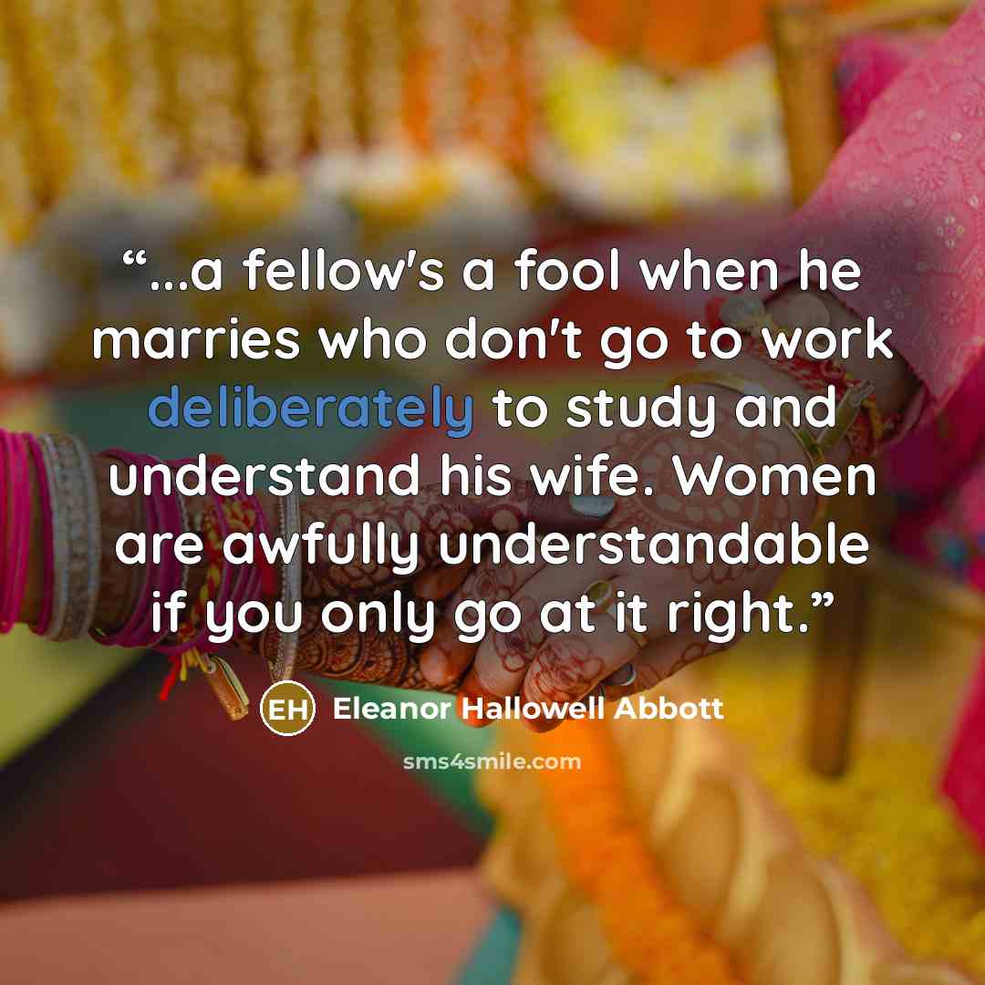 “...a fellow's a fool when he marries who don't go to work deliberately to study and understand his wife. Women are awfully understandable if you only go at it right.” quote by Eleanor Hallowell Abbott