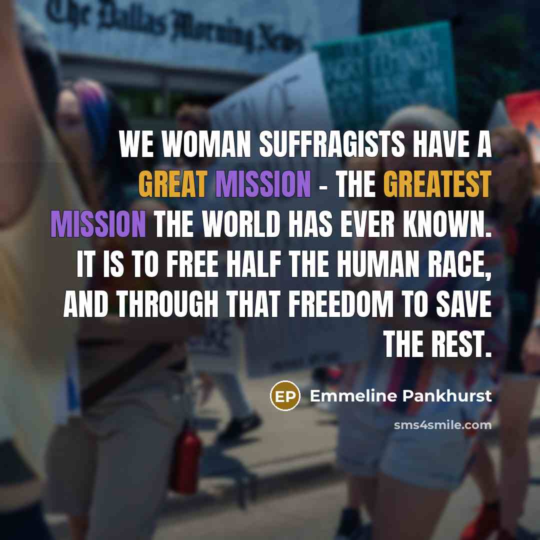 “We woman suffragists have a great mission - the greatest mission the world has ever known. It is to free half the human race, and through that freedom to save the rest.” quote by Emmeline Pankhurst