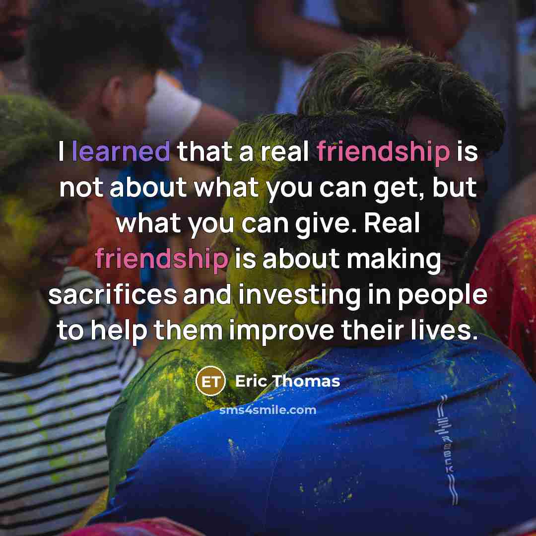 “I learned that a real friendship is not about what you can get, but what you can give. Real friendship is about making sacrifices and investing in people to help them improve their lives.” quote by Eric Thomas