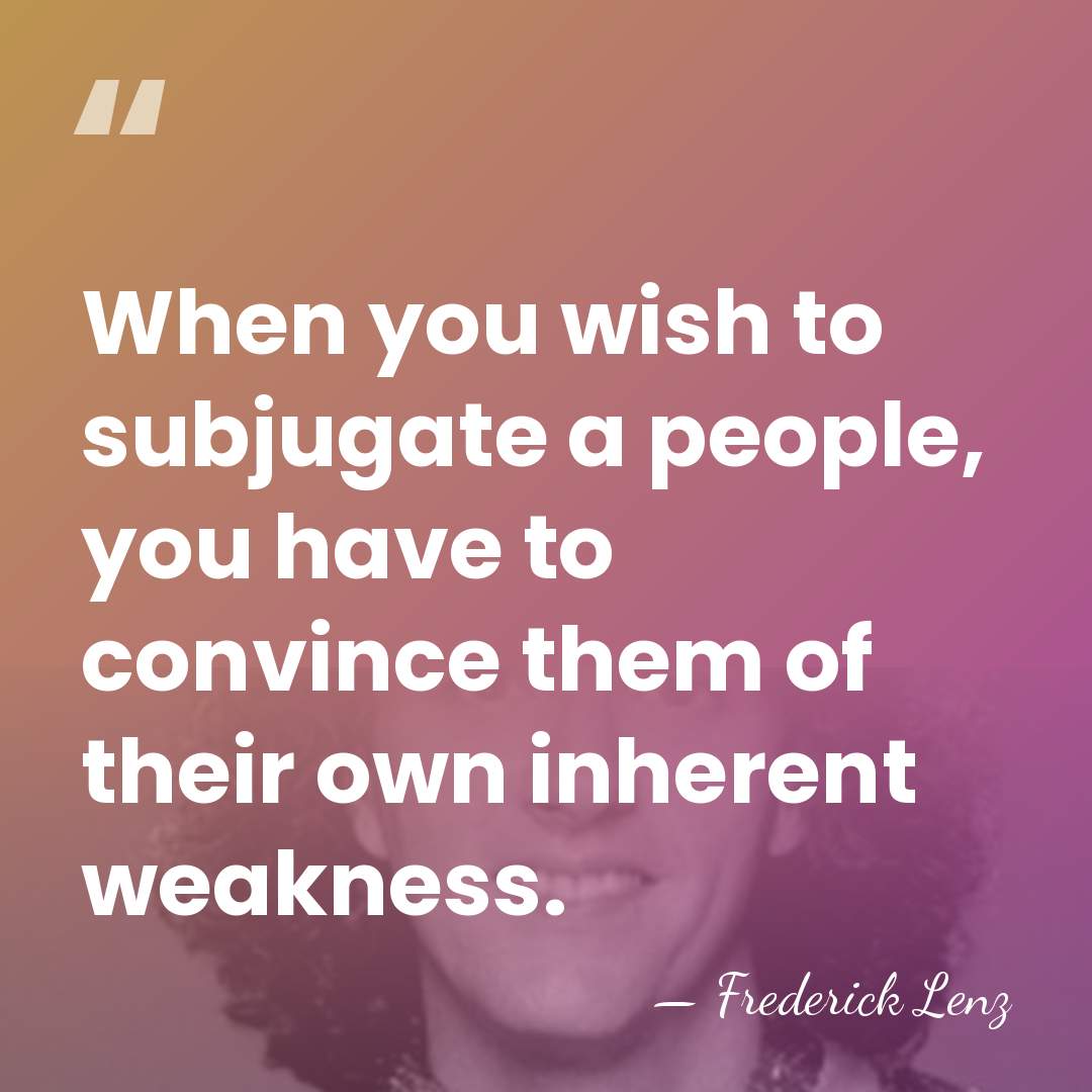 When you wish to subjugate a people, you have to convince them&hellip; - Frederick Lenz