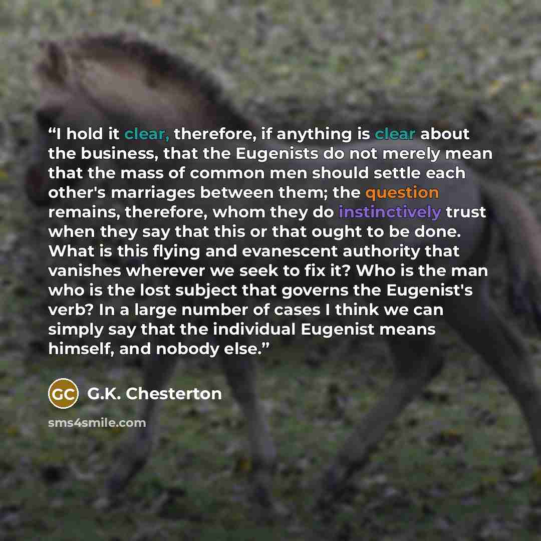 “I hold it clear, therefore, if anything is clear about the business, that the Eugenists do not merely mean that the mass of common men should settle each other's marriages between them; the question remains, therefore, whom they do instinctively trust when they say that this or that ought to be…” quote by G.K. Chesterton