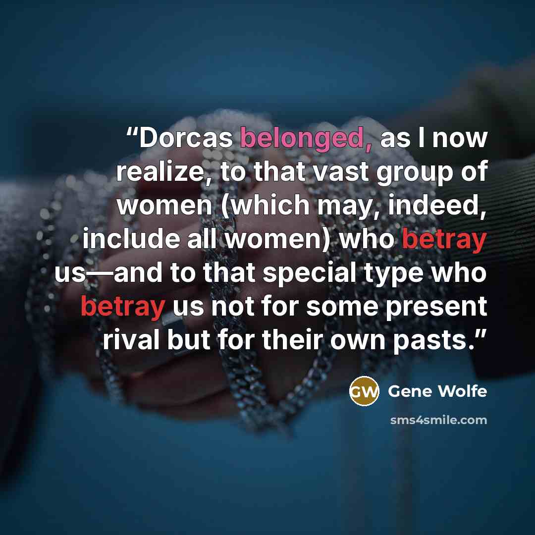 “Dorcas belonged, as I now realize, to that vast group of women (which may, indeed, include all women) who betray us—and to that special type who betray us not for some present rival but for their own pasts.” quote by Gene Wolfe