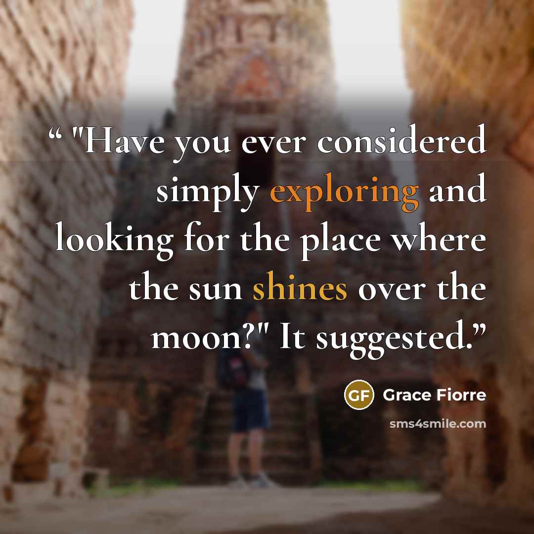 “"Have you ever considered simply exploring and looking for the place where the sun shines over the moon?" It suggested.” quote by Grace Fiorre