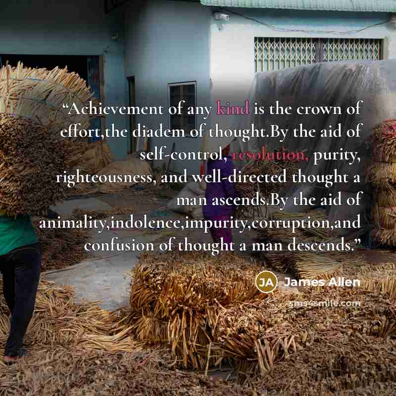 “Achievement of any kind is the crown of effort,the diadem of thought.By the aid of self-control, resolution, purity, righteousness, and well-directed thought a man ascends.By the aid of animality,indolence,impurity,corruption,and confusion of thought a man descends.” quote by James Allen