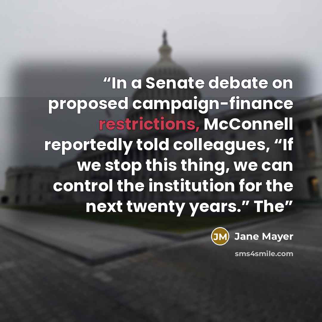 “In a Senate debate on proposed campaign-finance restrictions, McConnell reportedly told colleagues, “If we stop this thing, we can control the institution for the next twenty years.” The” quote by Jane Mayer