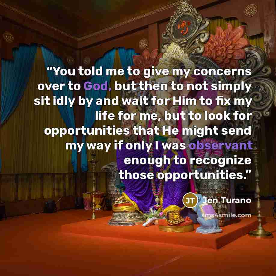 “You told me to give my concerns over to God, but then to not simply sit idly by and wait for Him to fix my life for me, but to look for opportunities that He might send my way if only I was observant enough to recognize those opportunities.” quote by Jen Turano