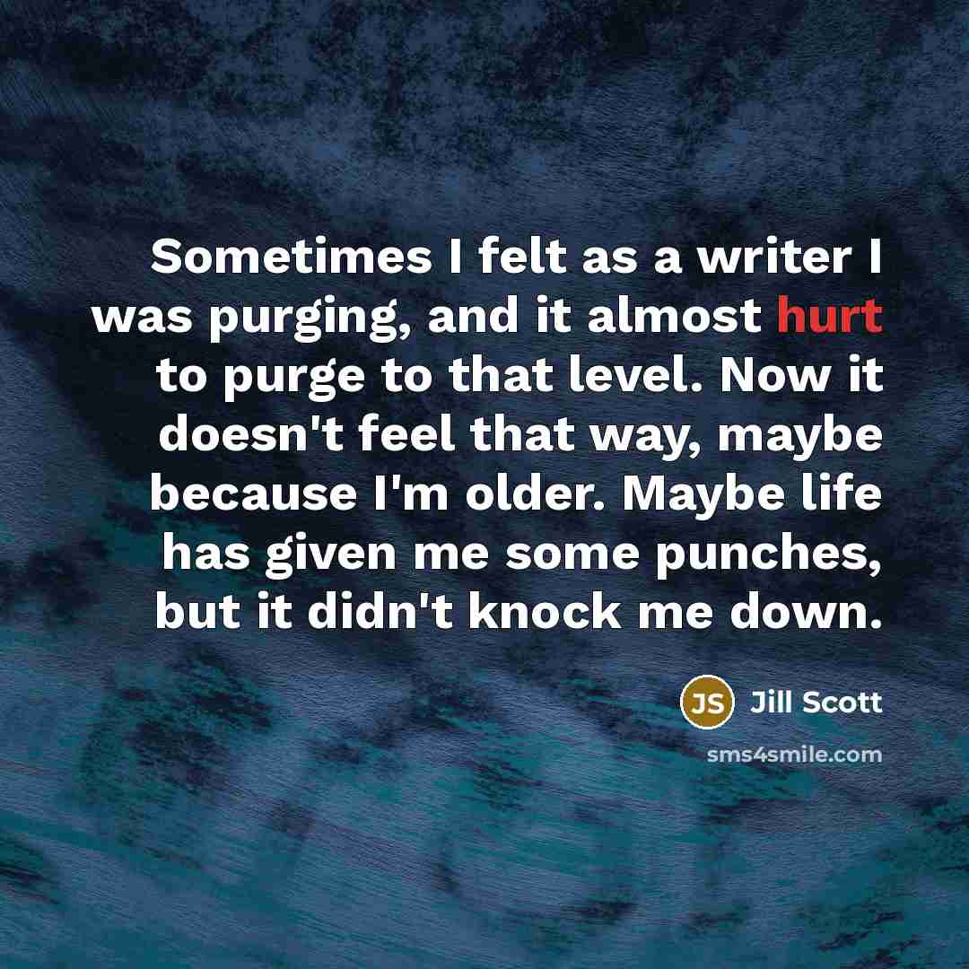 “Sometimes I felt as a writer I was purging, and it almost hurt to purge to that level. Now it doesn't feel that way, maybe because I'm older. Maybe life has given me some punches, but it didn't knock me down.” quote by Jill Scott