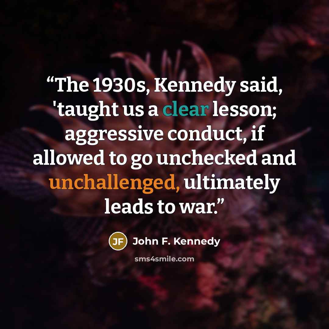“The 1930s, Kennedy said, 'taught us a clear lesson; aggressive conduct, if allowed to go unchecked and unchallenged, ultimately leads to war.” quote by John F. Kennedy