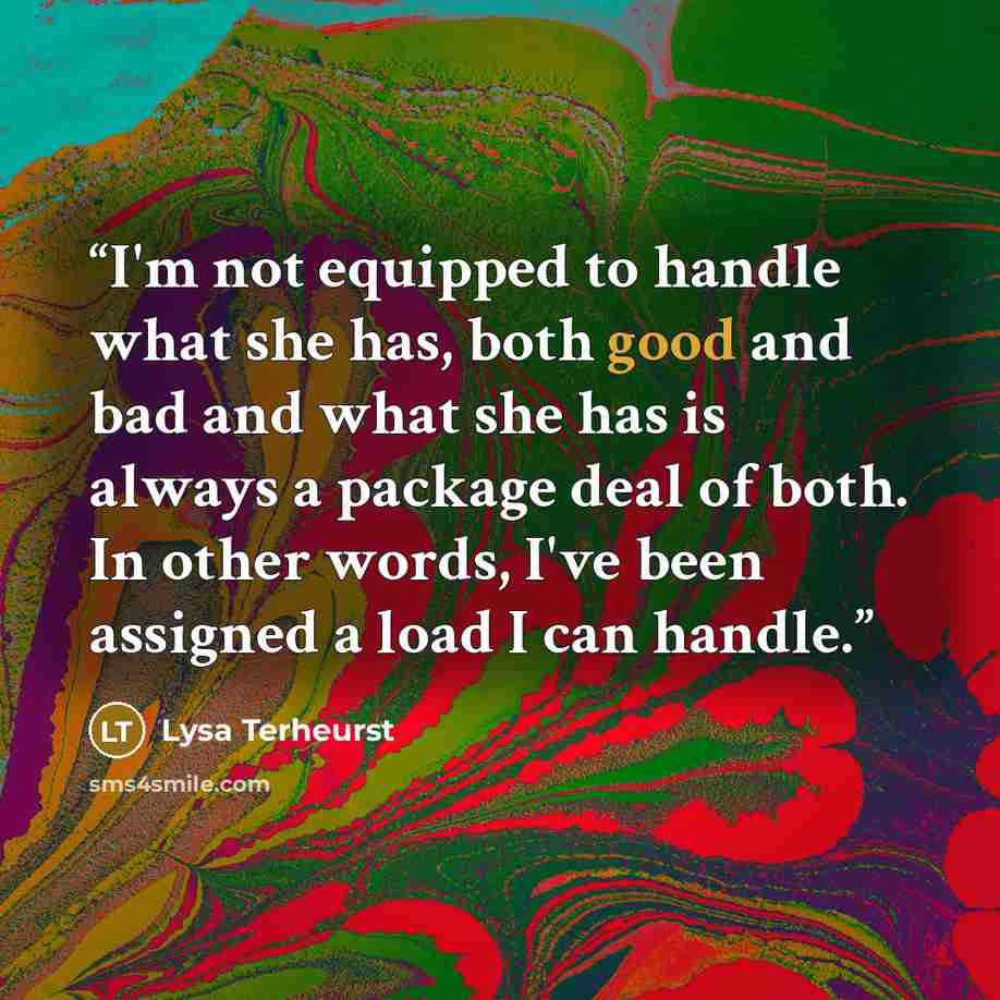 “I'm not equipped to handle what she has, both good and bad and what she has is always a package deal of both. In other words, I've been assigned a load I can handle.” quote by Lysa Terheurst