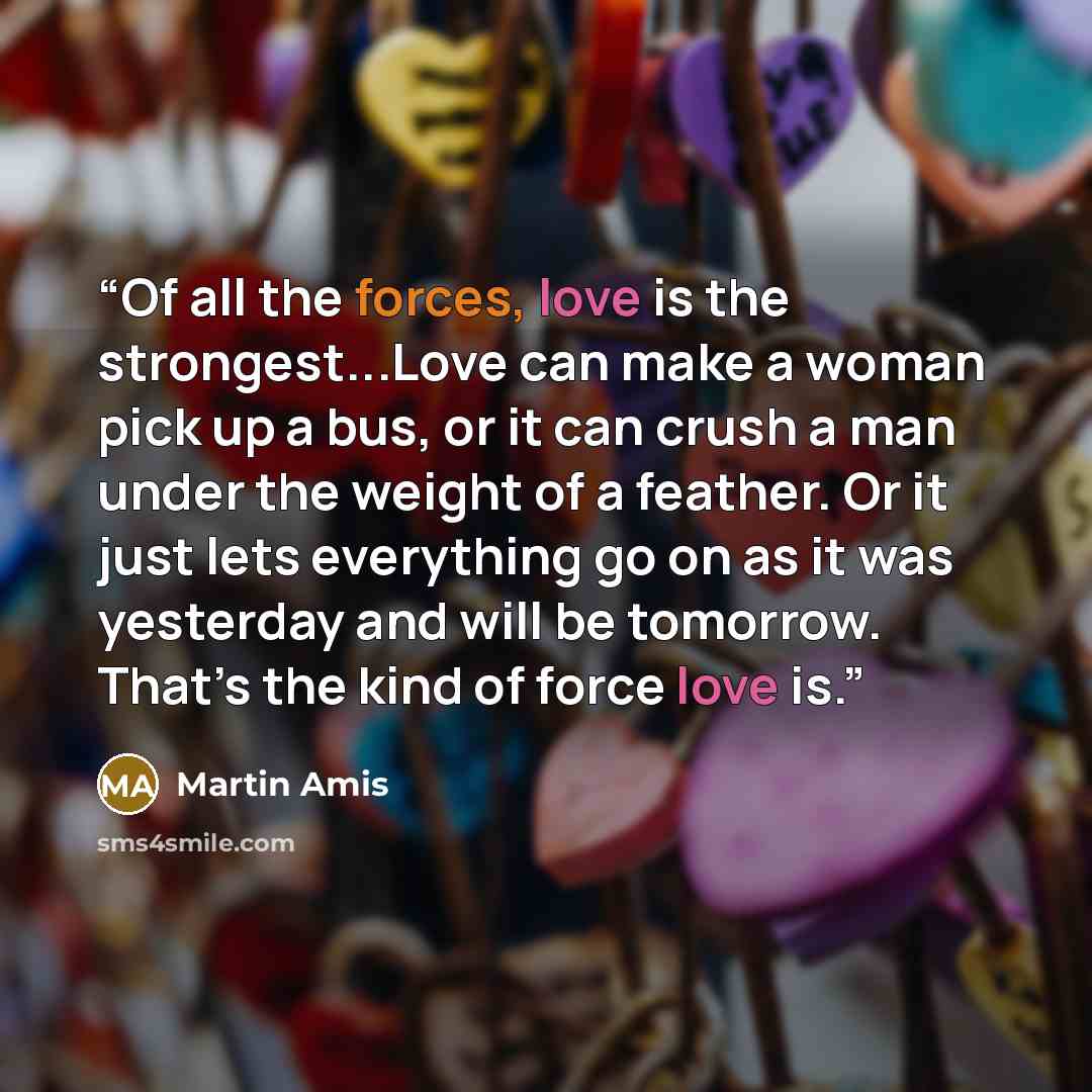 “Of all the forces, love is the strongest...Love can make a woman pick up a bus, or it can crush a man under the weight of a feather. Or it just lets everything go on as it was yesterday and will be tomorrow. That’s the kind of force love is.” quote by Martin Amis