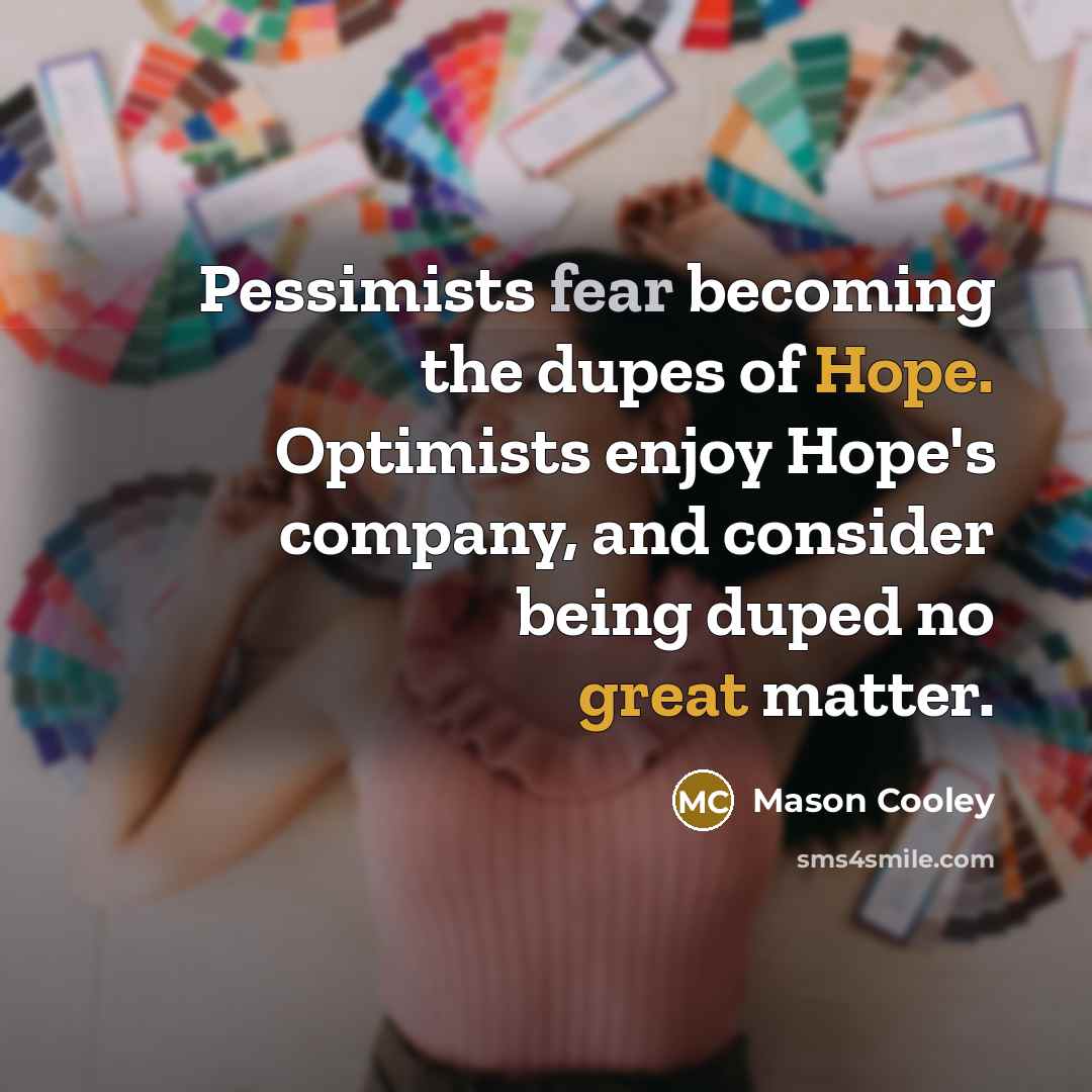 “Pessimists fear becoming the dupes of Hope. Optimists enjoy Hope's…” quote by Mason Cooley