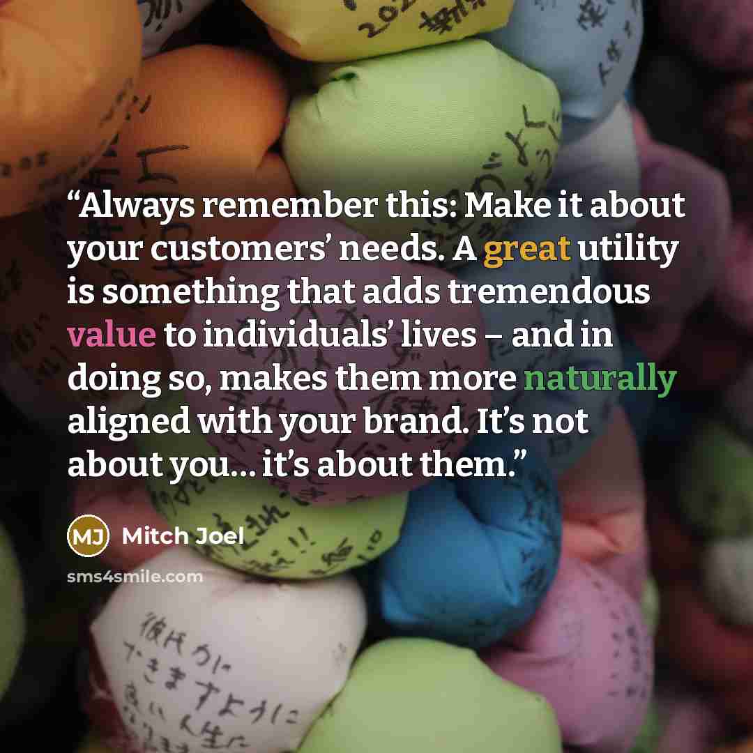 “Always remember this: Make it about your customers’ needs. A great utility is something that adds tremendous value to individuals’ lives – and in doing so, makes them more naturally aligned with your brand. It’s not about you… it’s about them.” quote by Mitch Joel