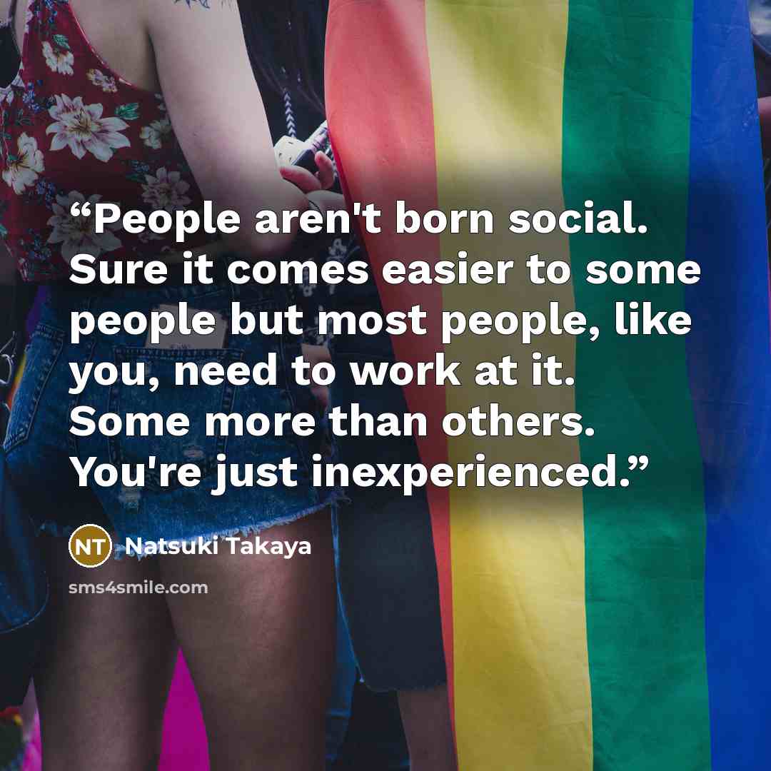 “People aren't born social. Sure it comes easier to some people but most people, like you, need to work at it. Some more than others. You're just inexperienced.” quote by Natsuki Takaya