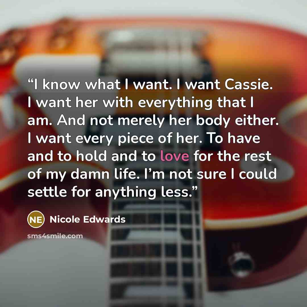 “I know what I want. I want Cassie. I want her with everything that I am. And not merely her body either. I want every piece of her. To have and to hold and to love for the rest of my damn life. I’m not sure I could settle for anything less.” quote by Nicole Edwards