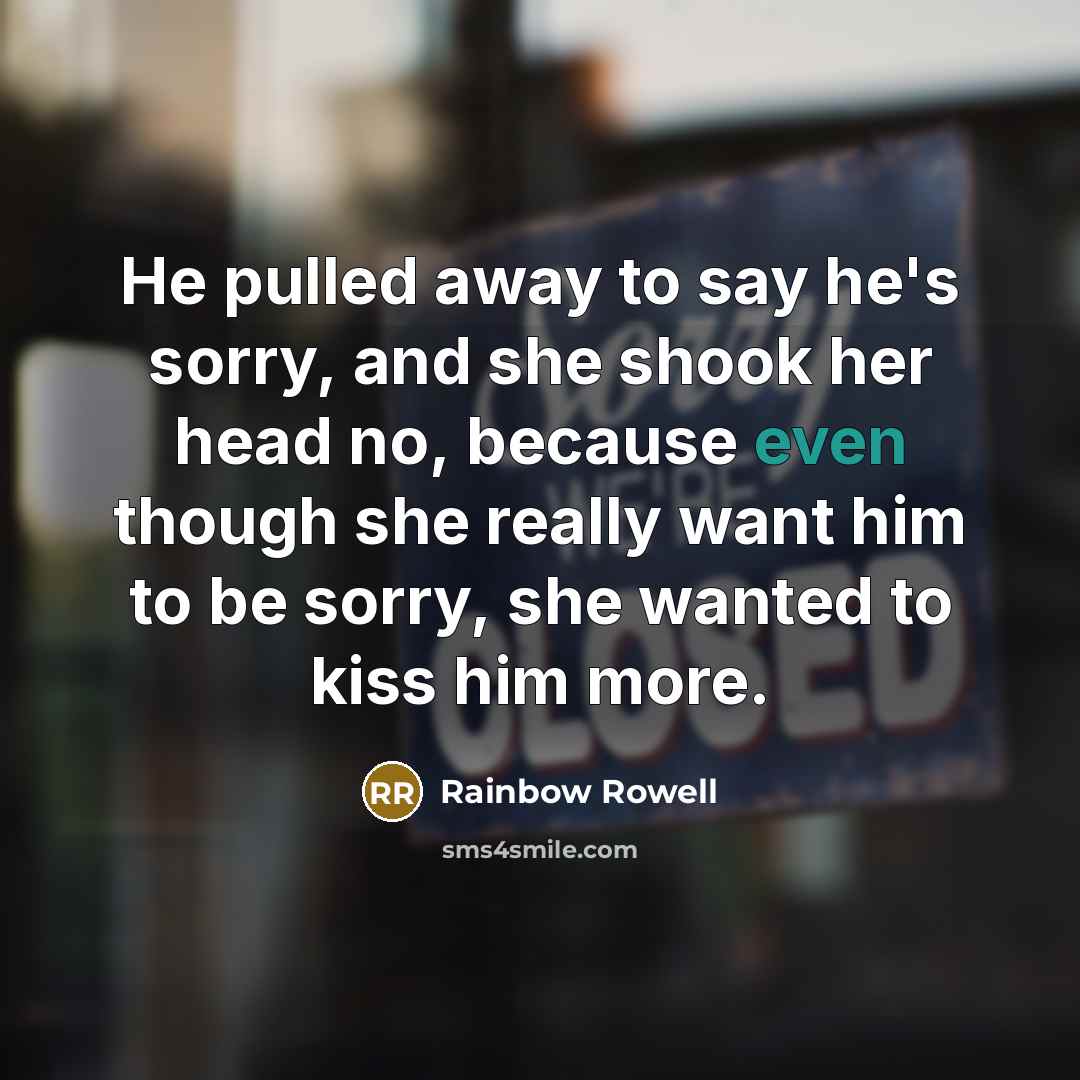 “He pulled away to say he's sorry, and she shook her head no, because even though she really want him to be sorry, she wanted to kiss him more.” quote by Rainbow Rowell