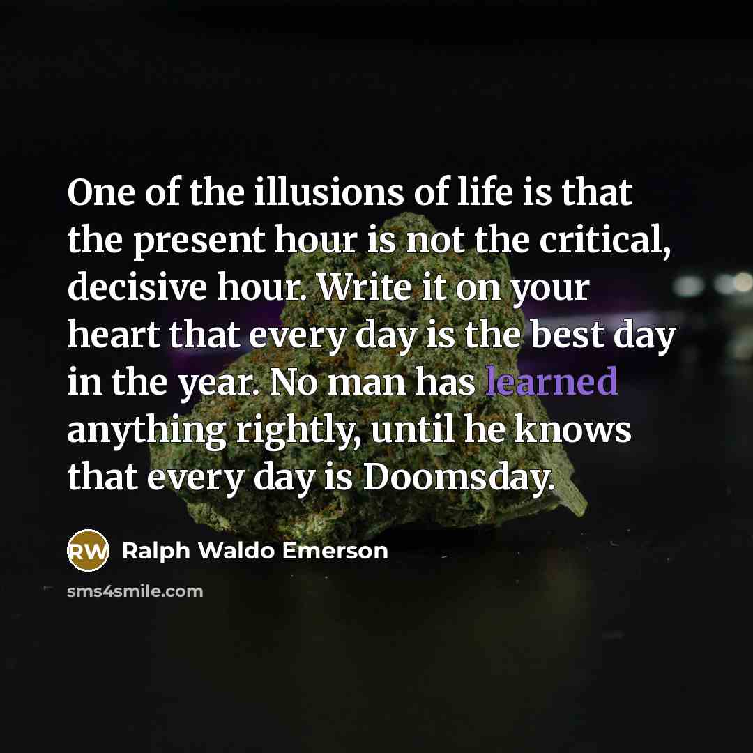 “One of the illusions of life is that the present hour is not the critical, decisive hour. Write it on your heart that every day is the best day in the year. No man has learned anything rightly, until he knows that every day is Doomsday.” quote by Ralph Waldo Emerson