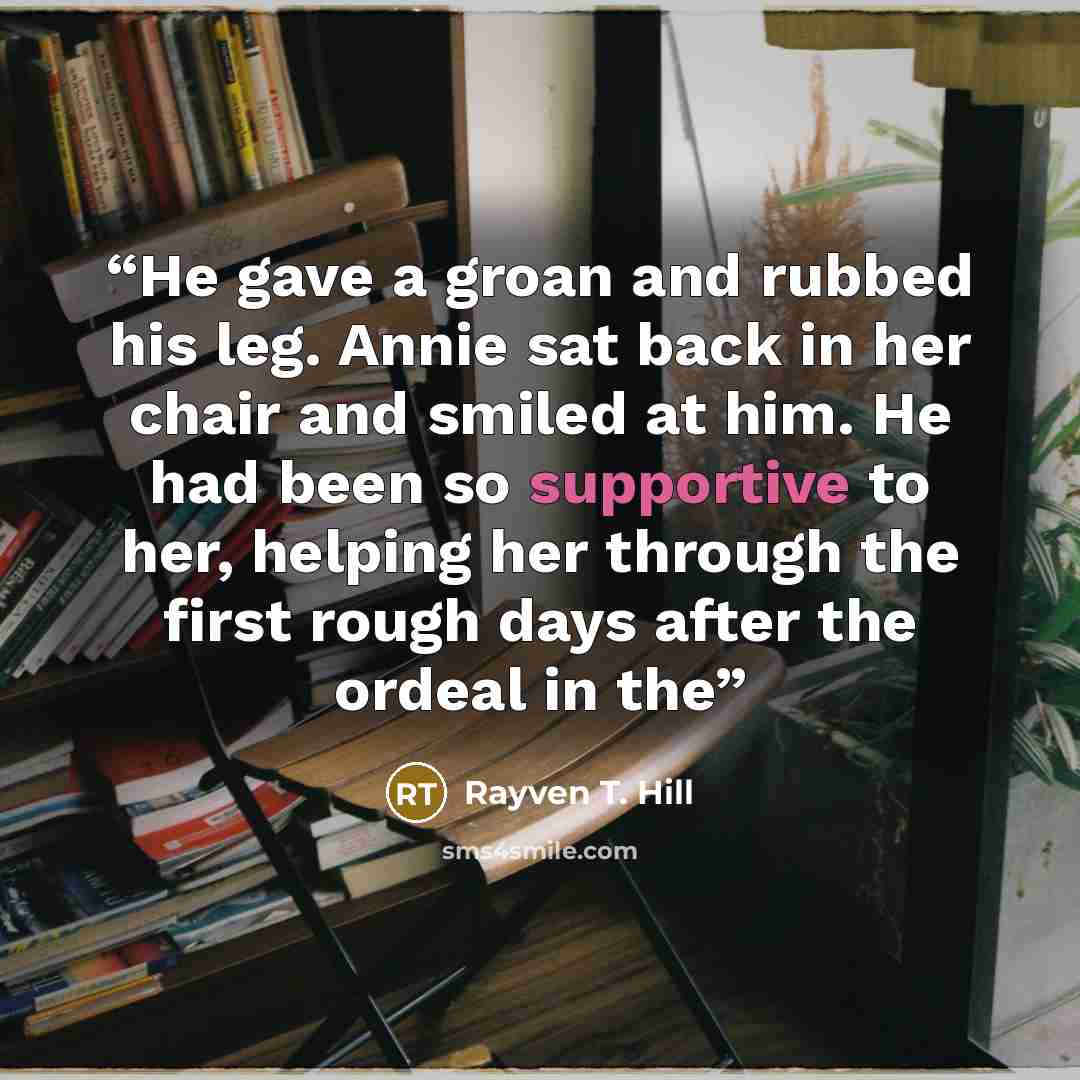 “He gave a groan and rubbed his leg. Annie sat back in her chair and smiled at him. He had been so supportive to her, helping her through the first rough days after the ordeal in the” quote by Rayven T. Hill