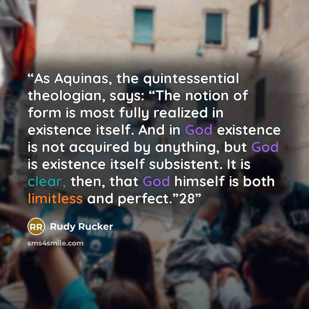“As Aquinas, the quintessential theologian, says: “The notion of form is most fully realized in existence itself. And in God existence is not acquired by anything, but God is existence itself subsistent. It is clear, then, that God himself is both limitless and perfect.”28” quote by Rudy Rucker