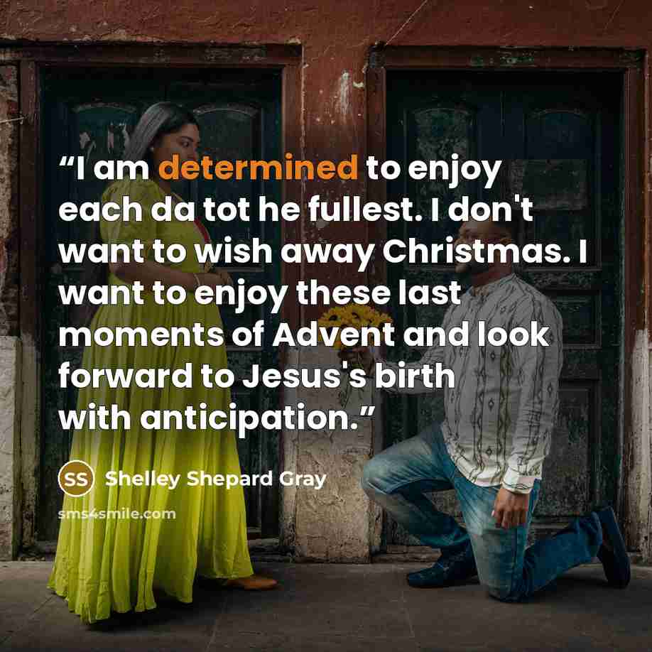 “I am determined to enjoy each da tot he fullest. I don't want to wish away Christmas. I want to enjoy these last moments of Advent and look forward to Jesus's birth with anticipation.” quote by Shelley Shepard Gray
