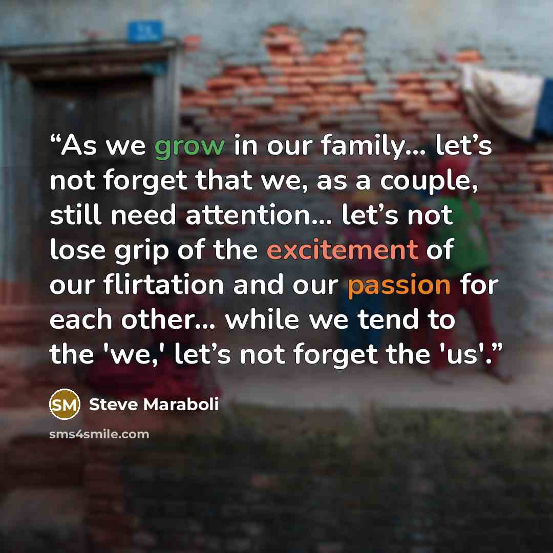 “As we grow in our family… let’s not forget that we, as a couple, still need attention… let’s not lose grip of the excitement of our flirtation and our passion for each other… while we tend to the 'we,' let’s not forget the 'us'.” quote by Steve Maraboli
