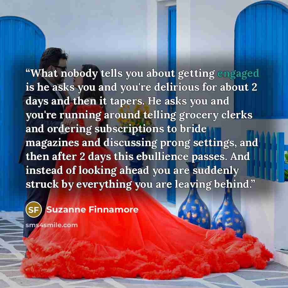 “What nobody tells you about getting engaged is he asks you and you're delirious for about 2 days and then it tapers. He asks you and you're running around telling grocery clerks and ordering subscriptions to bride magazines and discussing prong settings, and then after 2 days this ebullience…” quote by Suzanne Finnamore