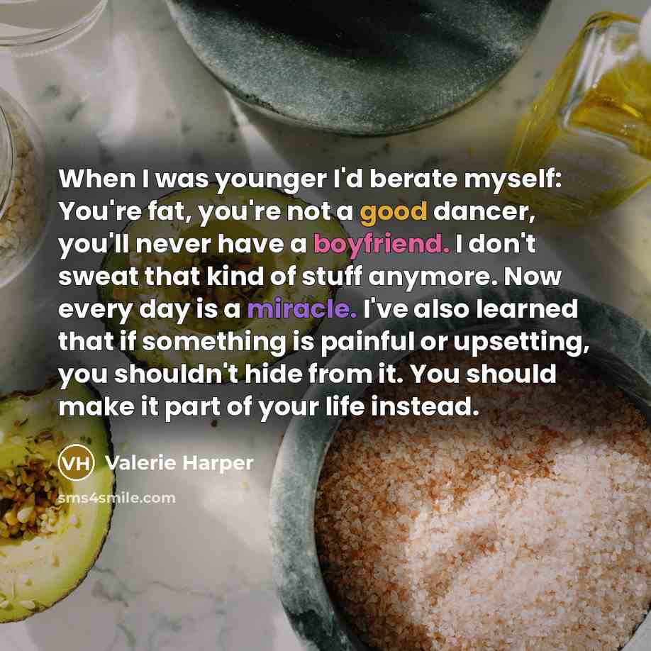 “When I was younger I'd berate myself: You're fat, you're not a good dancer, you'll never have a boyfriend. I don't sweat that kind of stuff anymore. Now every day is a miracle. I've also learned that if something is painful or upsetting, you shouldn't hide from it. You should make it part of your…” quote by Valerie Harper