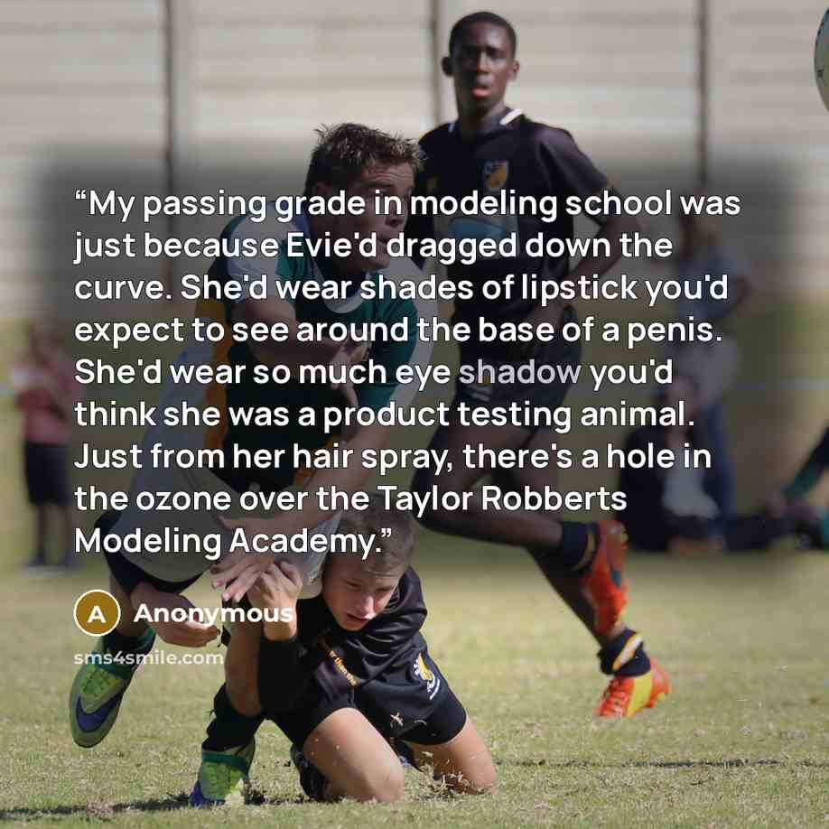“My passing grade in modeling school was just because Evie'd dragged down the curve. She'd wear shades of lipstick you'd expect to see around the base of a penis. She'd wear so much eye shadow you'd think she was a product testing animal. Just from her hair spray, there's a hole in the ozone over…” quote by Anonymous
