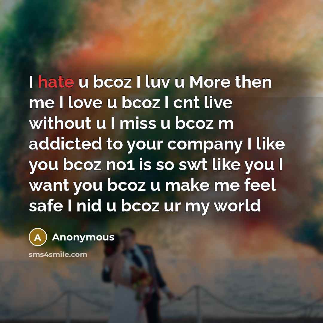 “I hate u bcoz I luv u More then me I love u bcoz I cnt live without u I miss u bcoz m addicted to your company I like you bcoz no1 is so swt like you I want you bcoz u make me feel safe I nid u bcoz ur my world” quote by Anonymous