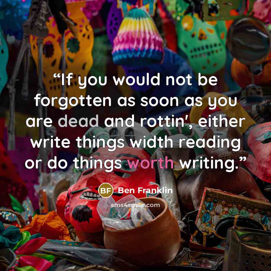 “If you would not be forgotten as soon as you are dead and rottin', either write things width reading or do things worth writing.” quote by Ben Franklin
