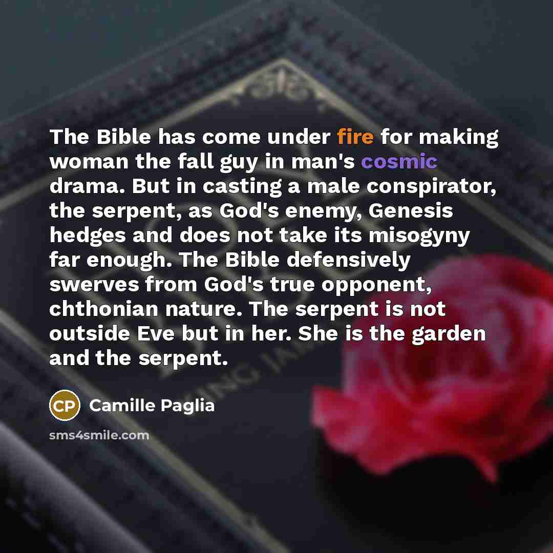 “The Bible has come under fire for making woman the fall guy in man's cosmic drama. But in casting a male conspirator, the serpent, as God's enemy, Genesis hedges and does not take its misogyny far enough. The Bible defensively swerves from God's true opponent, chthonian nature. The serpent is not…” quote by Camille Paglia