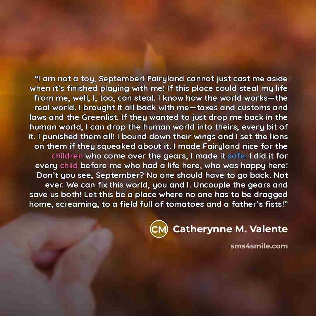 “I am not a toy, September! Fairyland cannot just cast me aside when it’s finished playing with me! If this place could steal my life from me, well, I, too, can steal. I know how the world works—the real world. I brought it all back with me—taxes and customs and laws and the Greenlist. If they…” quote by Catherynne M. Valente