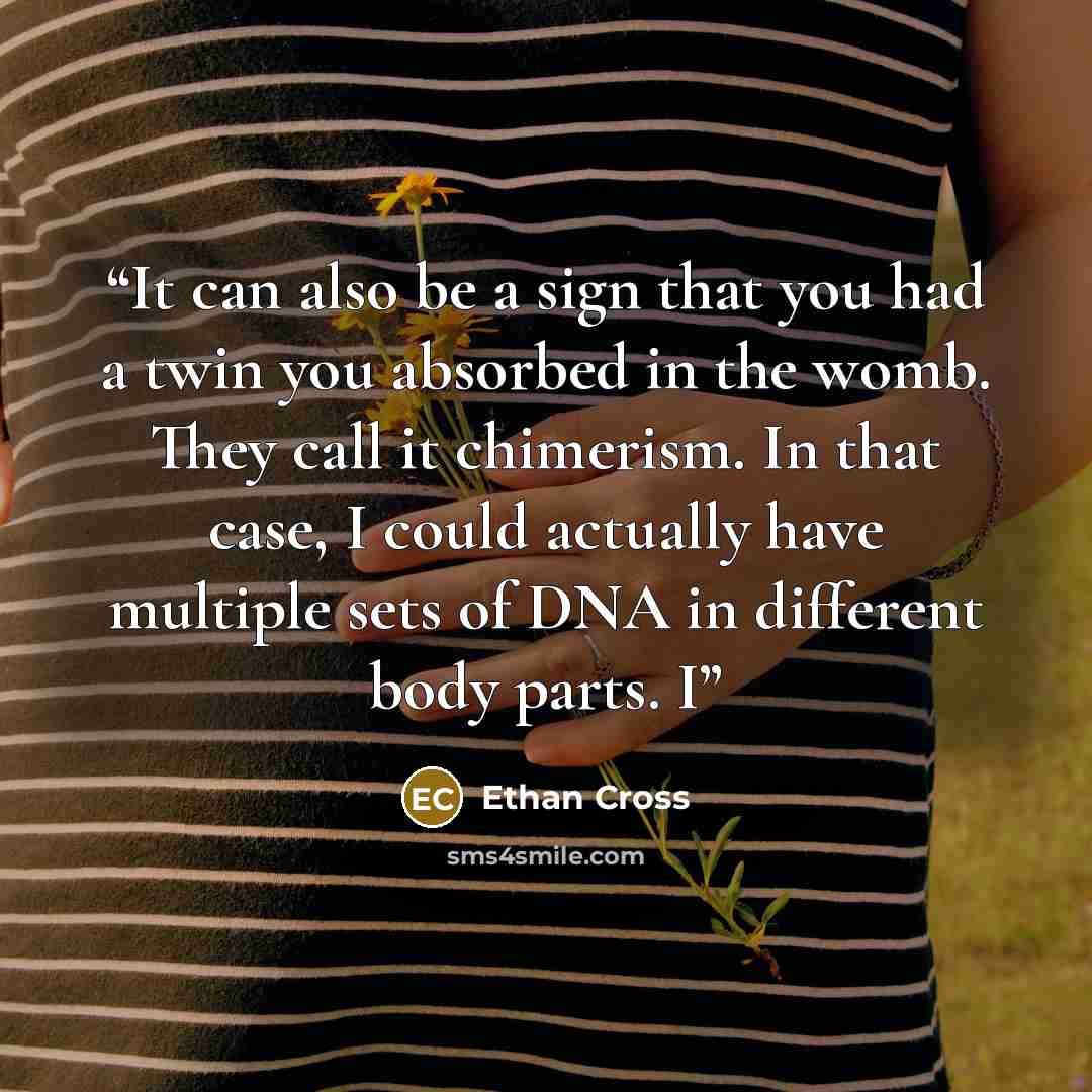“It can also be a sign that you had a twin you absorbed in the womb. They call it chimerism. In that case, I could actually have multiple sets of DNA in different body parts. I” quote by Ethan Cross