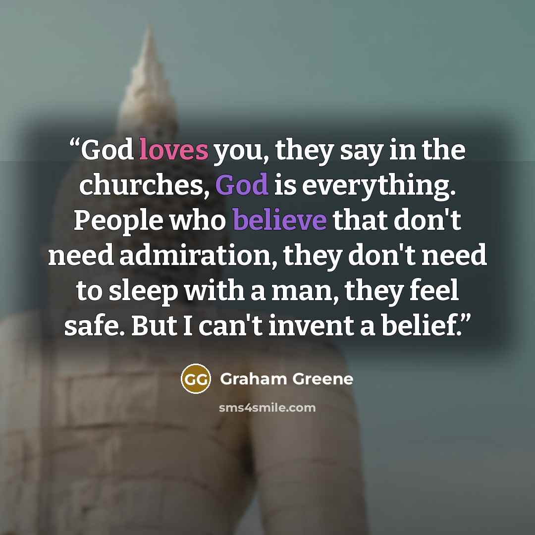 “God loves you, they say in the churches, God is everything. People who believe that don't need admiration, they don't need to sleep with a man, they feel safe. But I can't invent a belief.” quote by Graham Greene