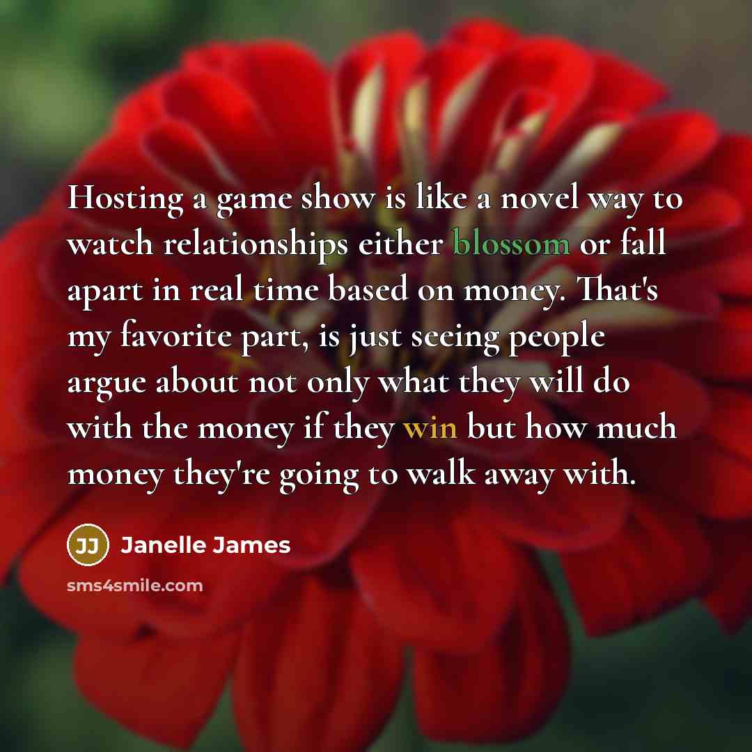 “Hosting a game show is like a novel way to watch relationships either blossom or fall apart in real time based on money. That's my favorite part, is just seeing people argue about not only what they will do with the money if they win but how much money they're going to walk away with.” quote by Janelle James