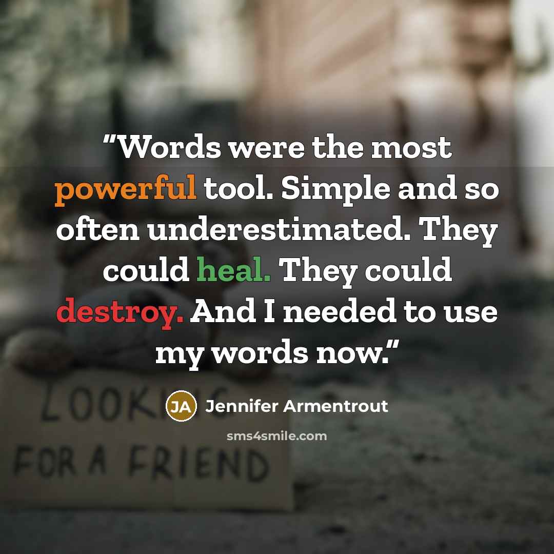 “Words were the most powerful tool. Simple and so often underestimated. They could heal. They could destroy. And I needed to use my words now.” quote by Jennifer Armentrout
