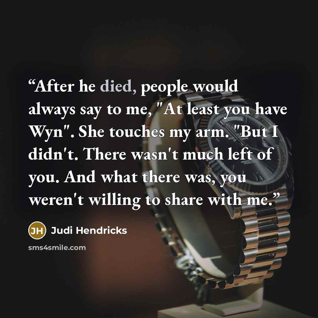“After he died, people would always say to me, "At least you have Wyn". She touches my arm. "But I didn't. There wasn't much left of you. And what there was, you weren't willing to share with me.” quote by Judi Hendricks