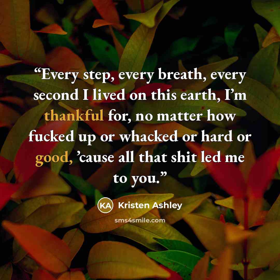 “Every step, every breath, every second I lived on this earth, I’m thankful for, no matter how fucked up or whacked or hard or good, ’cause all that shit led me to you.” quote by Kristen Ashley