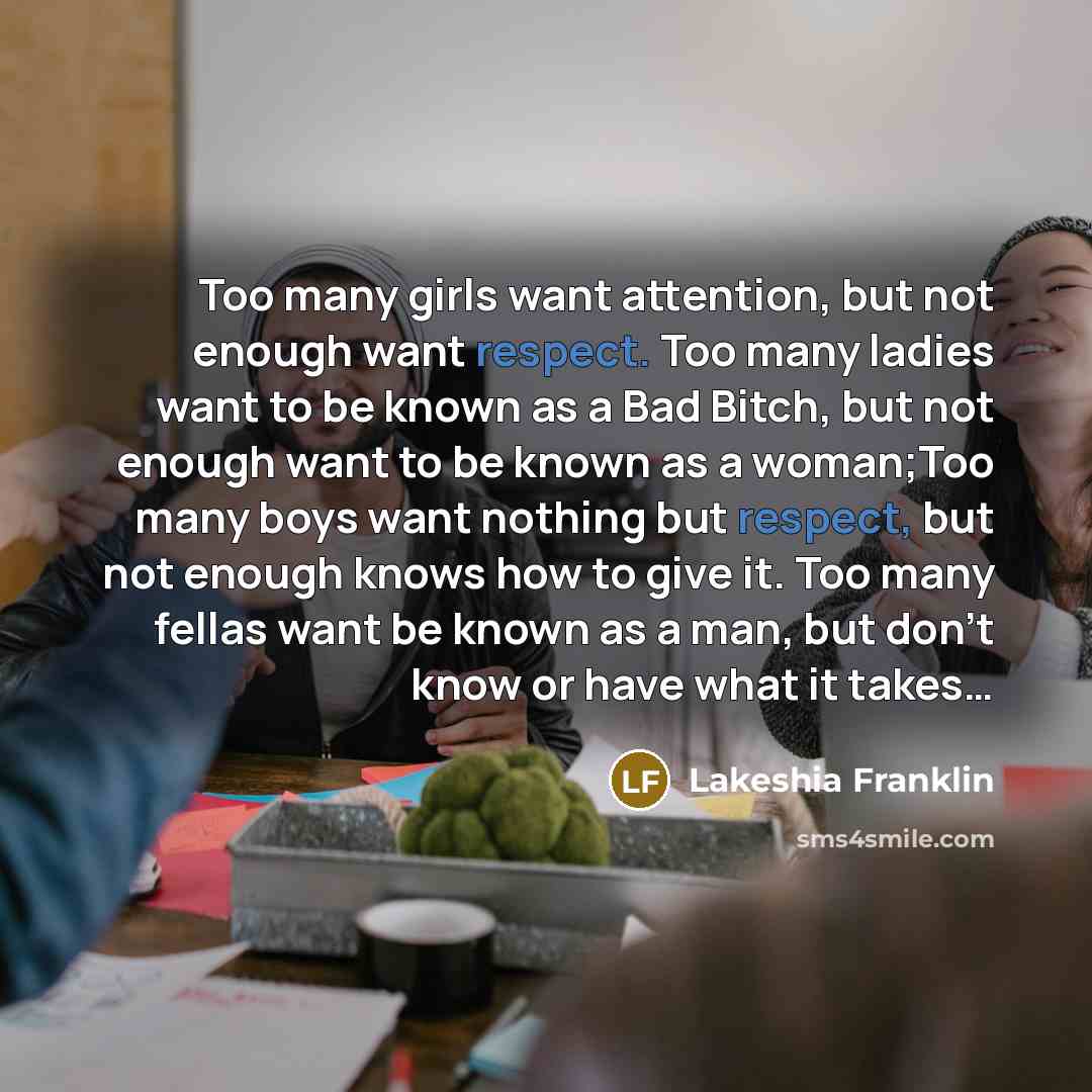 “Too many girls want attention, but not enough want respect. Too many ladies want to be known as a Bad Bitch, but not enough want to be known as a woman;Too many boys want nothing but respect, but not enough knows how to give it. Too many fellas want be known as a man, but don't know or have what…” quote by Lakeshia Franklin