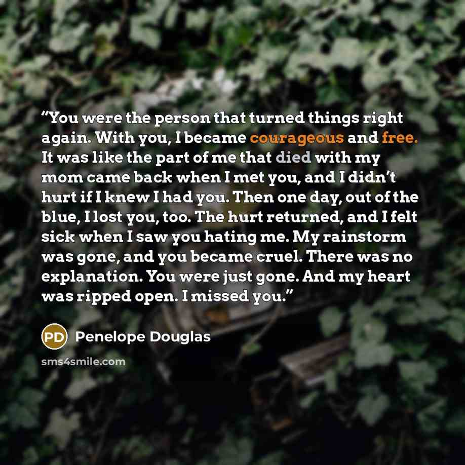 “You were the person that turned things right again. With you, I became courageous and free. It was like the part of me that died with my mom came back when I met you, and I didn’t hurt if I knew I had you. Then one day, out of the blue, I lost you, too. The hurt returned, and I felt sick when I…” quote by Penelope Douglas